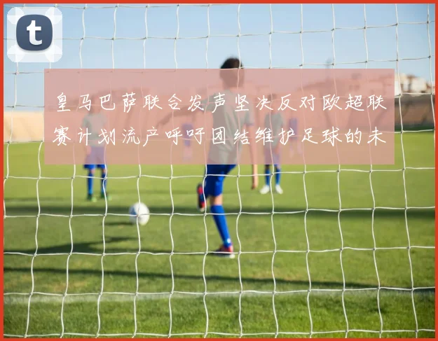 皇马巴萨联合发声坚决反对欧超联赛计划流产呼吁团结维护足球的未来