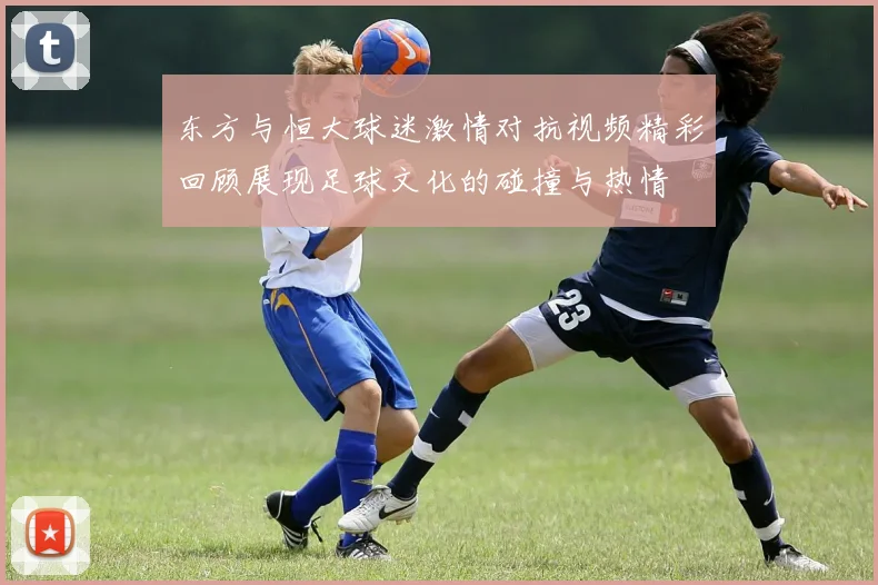 东方与恒大球迷激情对抗视频精彩回顾展现足球文化的碰撞与热情