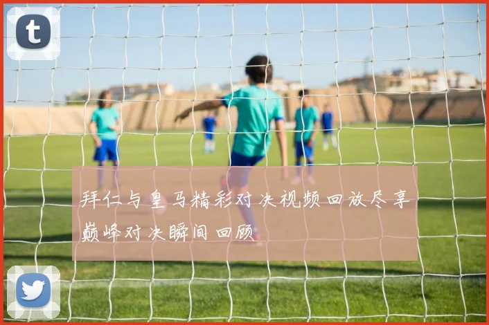 拜仁与皇马精彩对决视频回放尽享巅峰对决瞬间回顾