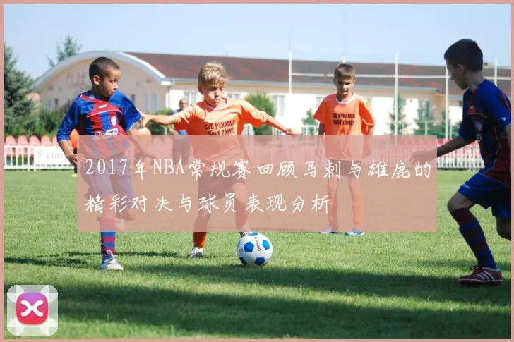 2017年NBA常规赛回顾马刺与雄鹿的精彩对决与球员表现分析