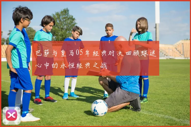 巴萨与皇马05年经典对决回顾球迷心中的永恒经典之战