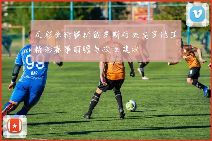 足彩竞猜解析俄罗斯对决克罗地亚精彩赛事前瞻与投注建议