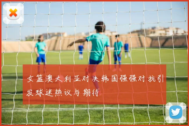 女篮澳大利亚对决韩国强强对抗引发球迷热议与期待