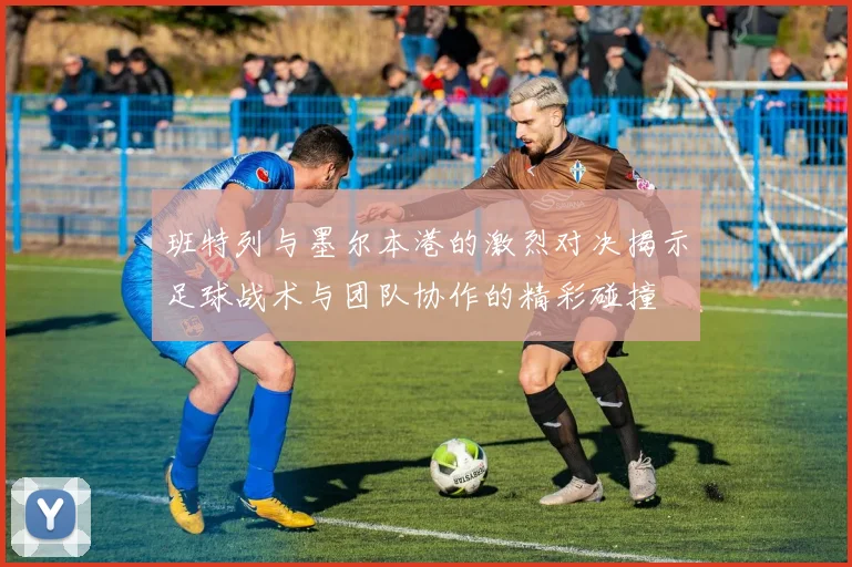 班特列与墨尔本港的激烈对决揭示足球战术与团队协作的精彩碰撞