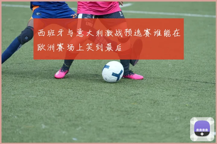 西班牙与意大利激战预选赛谁能在欧洲赛场上笑到最后