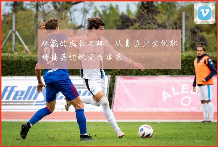 林葳的成长之路：从青涩少女到职场精英的蜕变与追求