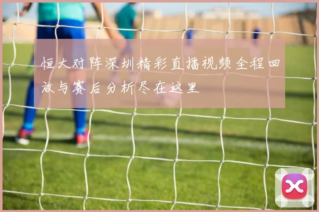恒大对阵深圳精彩直播视频全程回放与赛后分析尽在这里