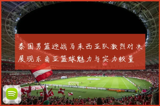 泰国男篮迎战马来西亚队激烈对决展现东南亚篮球魅力与实力较量
